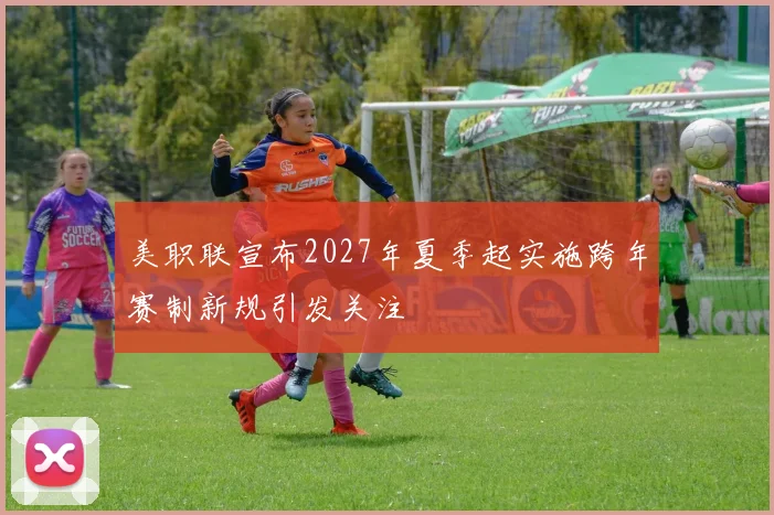 美职联宣布2027年夏季起实施跨年赛制新规引发关注