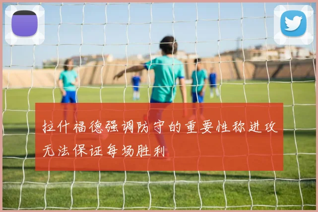 拉什福德强调防守的重要性称进攻无法保证每场胜利