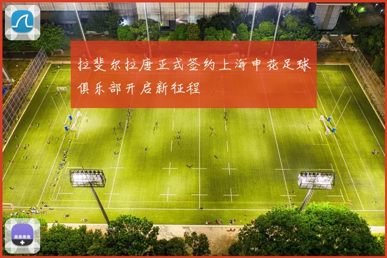 拉斐尔拉唐正式签约上海申花足球俱乐部开启新征程