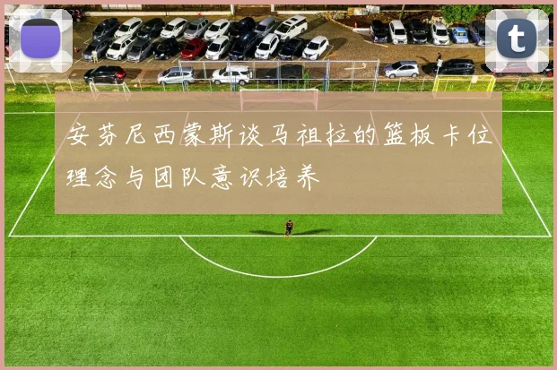 安芬尼西蒙斯谈马祖拉的篮板卡位理念与团队意识培养