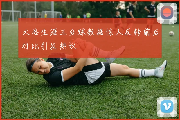 大洛生涯三分球数据惊人反转前后对比引发热议