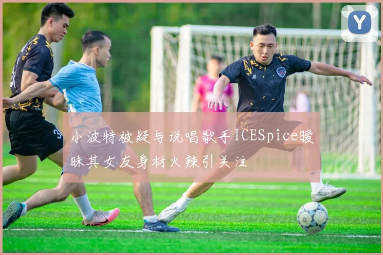 小波特被疑与说唱歌手ICESpice暧昧其女友身材火辣引关注