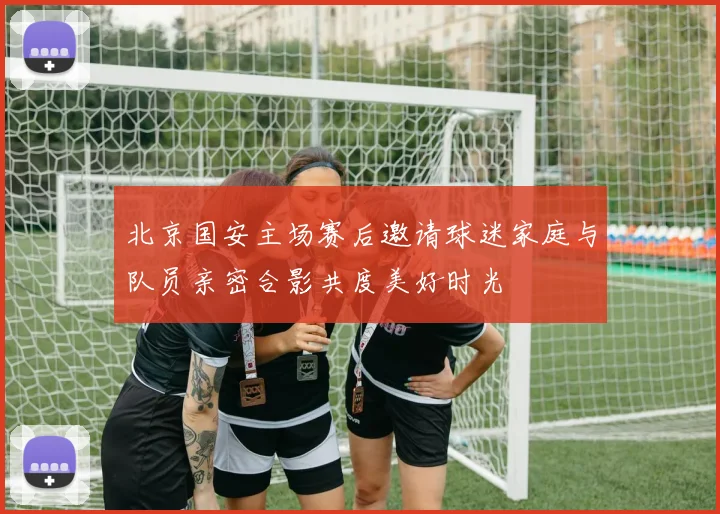 北京国安主场赛后邀请球迷家庭与队员亲密合影共度美好时光