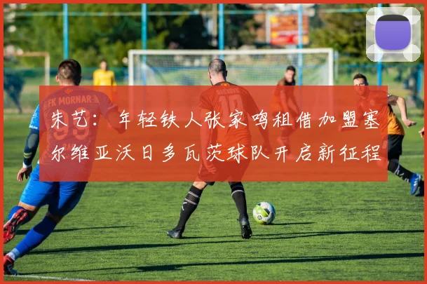 朱艺：年轻铁人张家鸣租借加盟塞尔维亚沃日多瓦茨球队开启新征程