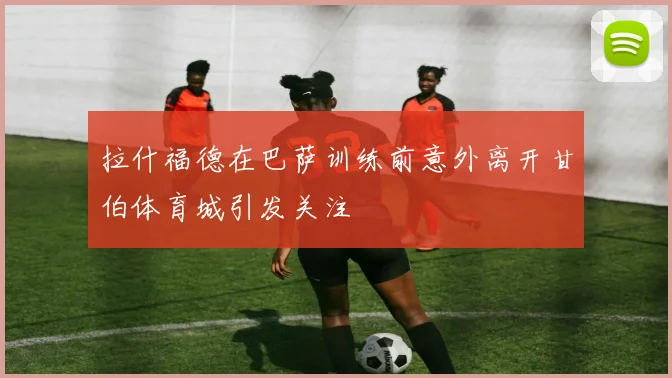 拉什福德在巴萨训练前意外离开甘伯体育城引发关注