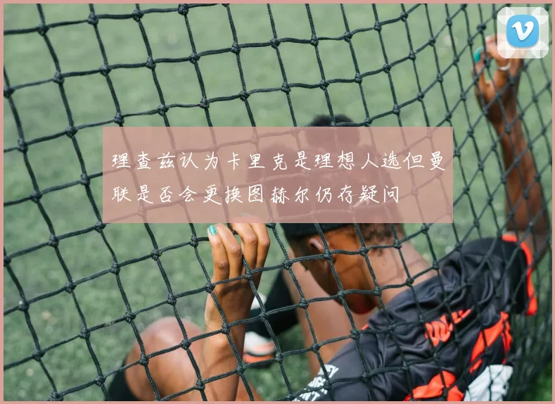 理查兹认为卡里克是理想人选但曼联是否会更换图赫尔仍存疑问