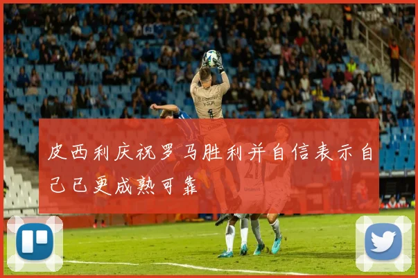 皮西利庆祝罗马胜利并自信表示自己已更成熟可靠