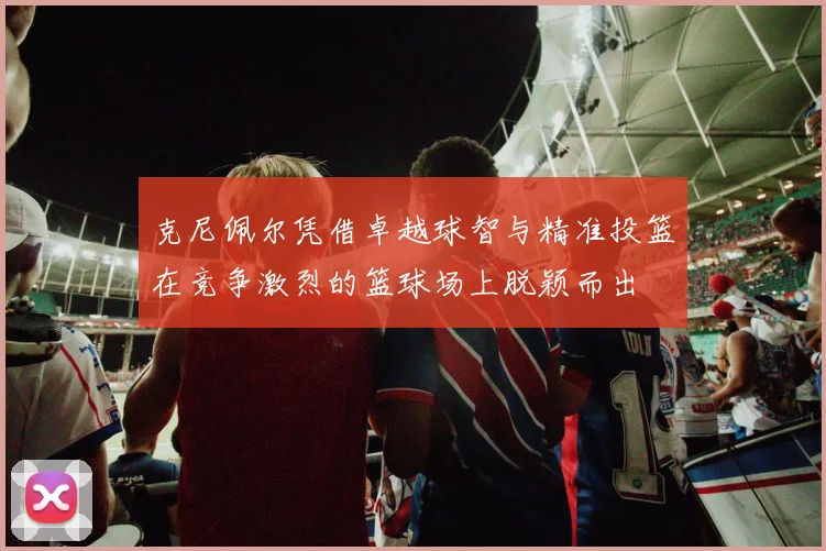 克尼佩尔凭借卓越球智与精准投篮在竞争激烈的篮球场上脱颖而出