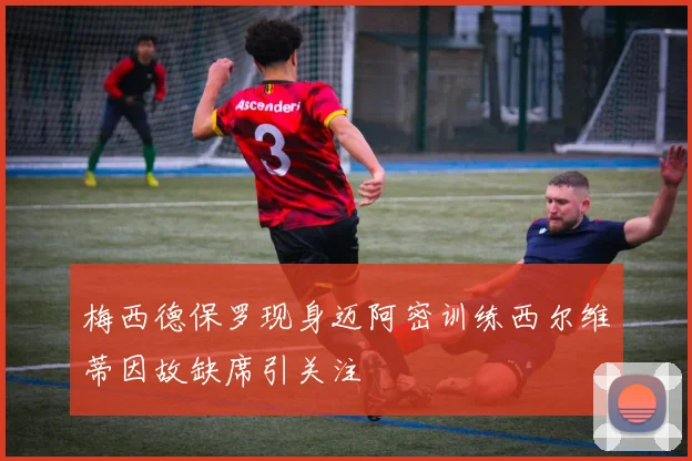 梅西德保罗现身迈阿密训练西尔维蒂因故缺席引关注