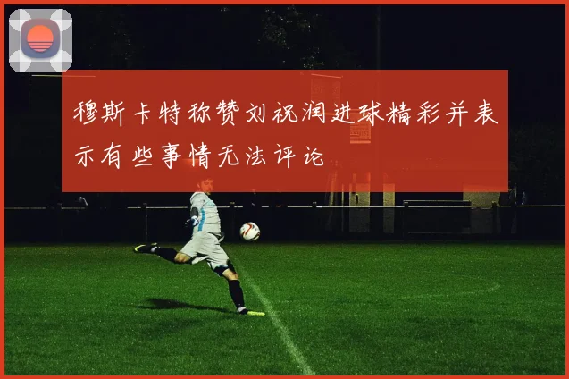 穆斯卡特称赞刘祝润进球精彩并表示有些事情无法评论