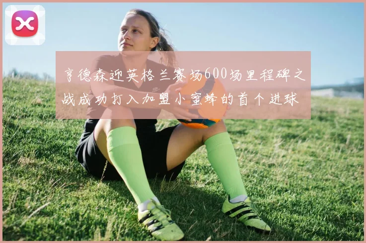 亨德森迎英格兰赛场600场里程碑之战成功打入加盟小蜜蜂的首个进球