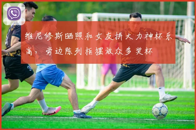 维尼修斯晒照和女友拼大力神杯乐高，旁边陈列柜摆放众多奖杯