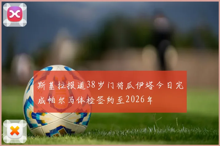斯基拉报道38岁门将瓜伊塔今日完成帕尔马体检签约至2026年