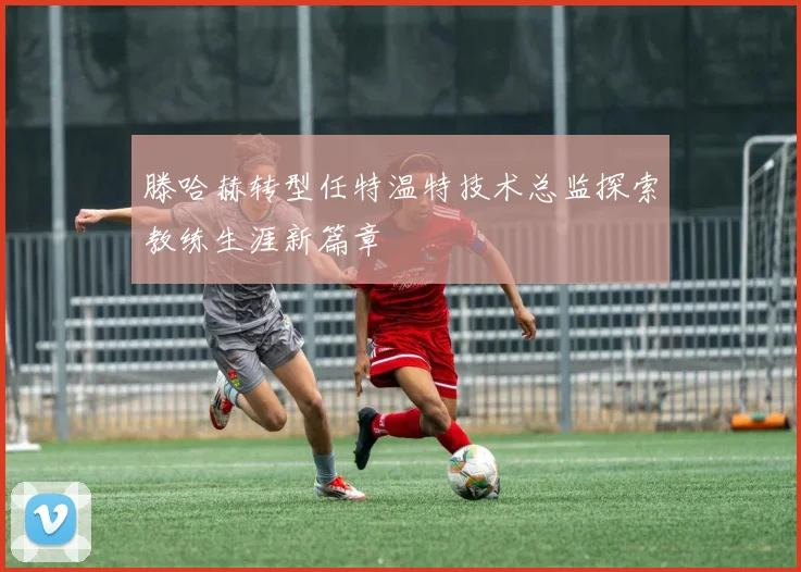 滕哈赫转型任特温特技术总监探索教练生涯新篇章