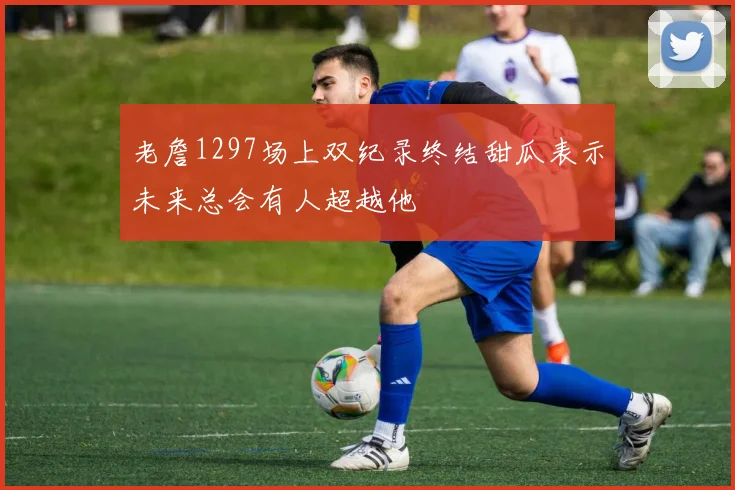 老詹1297场上双纪录终结甜瓜表示未来总会有人超越他