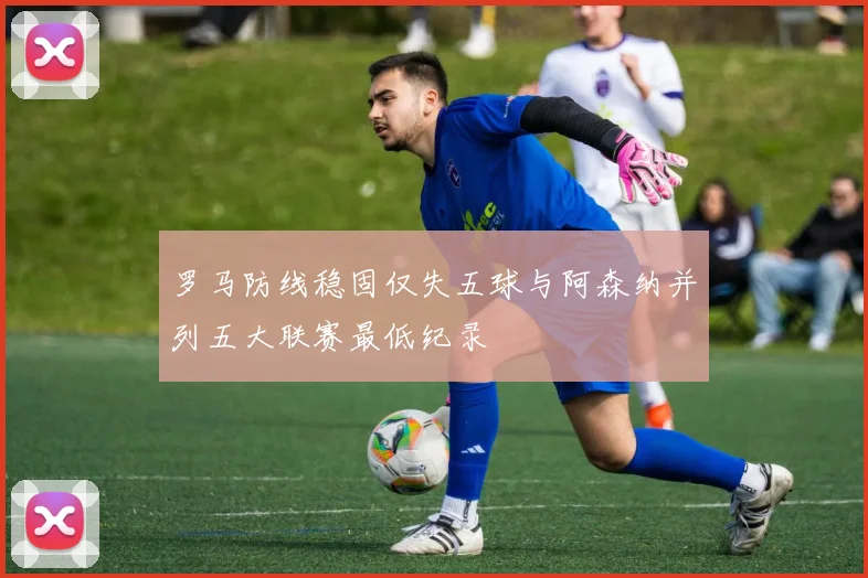 罗马防线稳固仅失五球与阿森纳并列五大联赛最低纪录